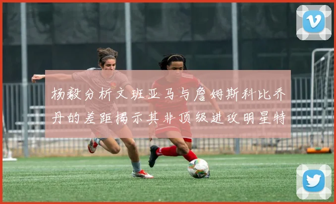 杨毅分析文班亚马与詹姆斯科比乔丹的差距揭示其非顶级进攻明星特质