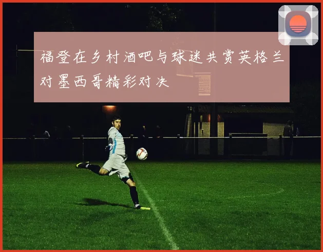 福登在乡村酒吧与球迷共赏英格兰对墨西哥精彩对决