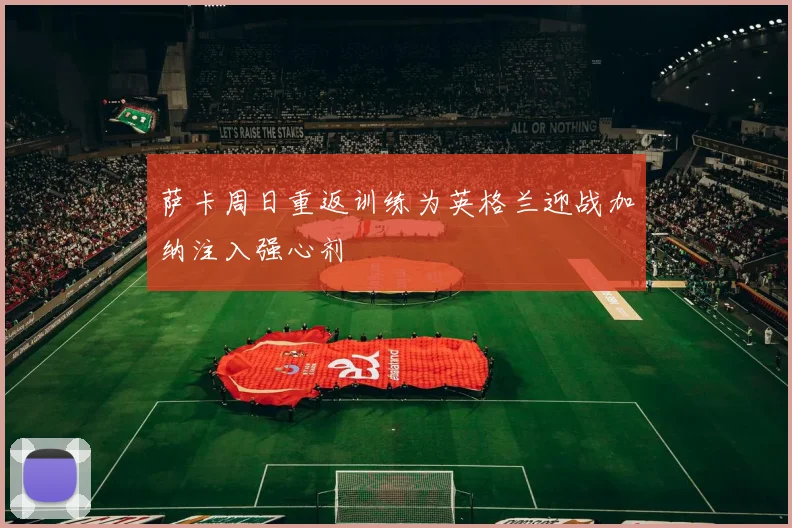 萨卡周日重返训练为英格兰迎战加纳注入强心剂