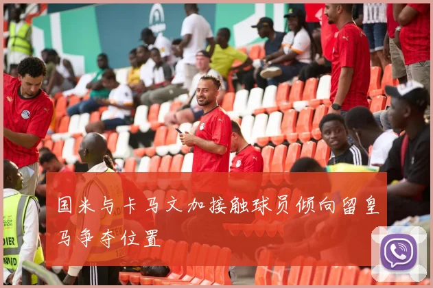 国米与卡马文加接触球员倾向留皇马争夺位置