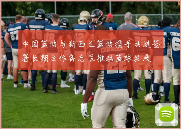 中国篮协与新西兰篮协携手共进签署长期合作备忘录推动篮球发展