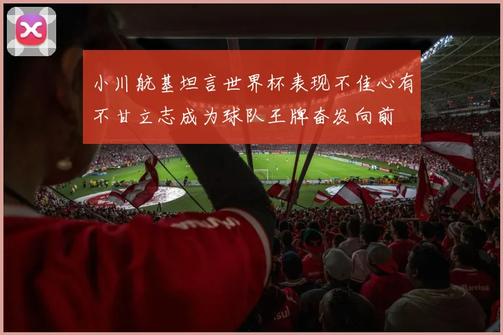 小川航基坦言世界杯表现不佳心有不甘立志成为球队王牌奋发向前