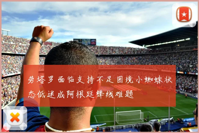 劳塔罗面临支持不足困境小蜘蛛状态低迷成阿根廷锋线难题