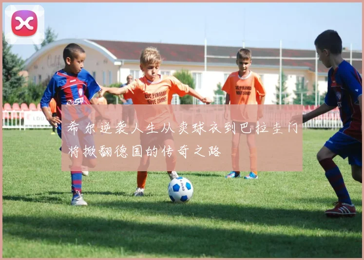 希尔逆袭人生从卖球衣到巴拉圭门将掀翻德国的传奇之路