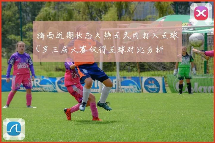 梅西近期状态火热五天内打入五球C罗三届大赛仅得五球对比分析