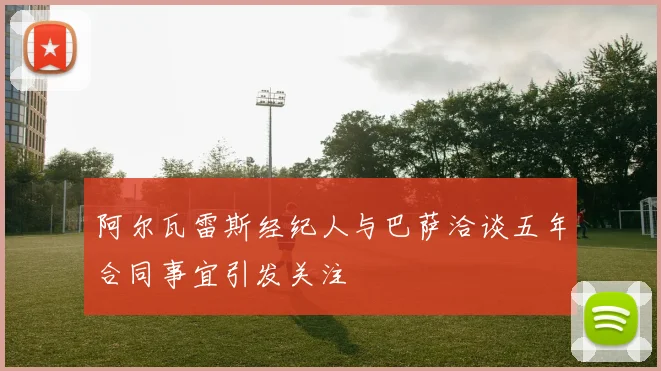 阿尔瓦雷斯经纪人与巴萨洽谈五年合同事宜引发关注