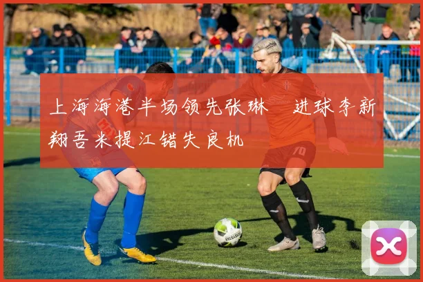 上海海港半场领先张琳芃进球李新翔吾米提江错失良机