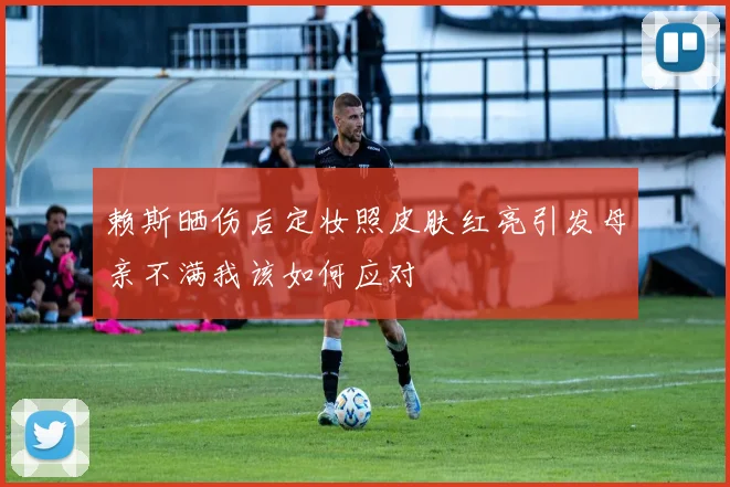 赖斯晒伤后定妆照皮肤红亮引发母亲不满我该如何应对