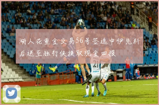 湖人花重金交易56号签选中伊先科后送至独行侠换取现金回报